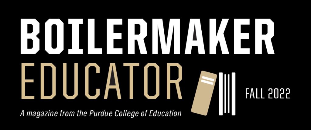 Boilermaker Educator Fall 2022.
A magazine from the Purdue College of Education.
