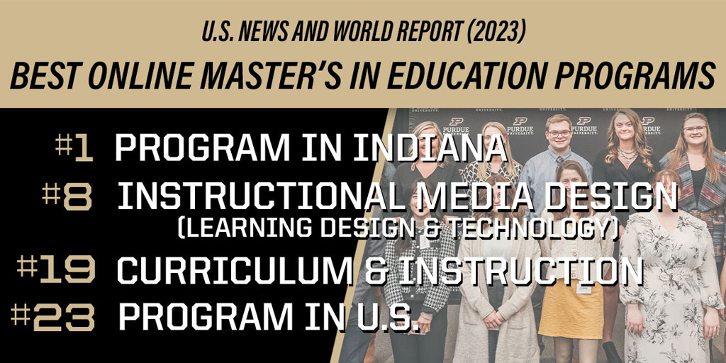 U.S. News and World Report 2023: Best Online Mater's in Education Programs. #1 Program in Indiana, #8 Instructional Media Design, #19 Curriculum & Instruction, #23 Program in U.S.
